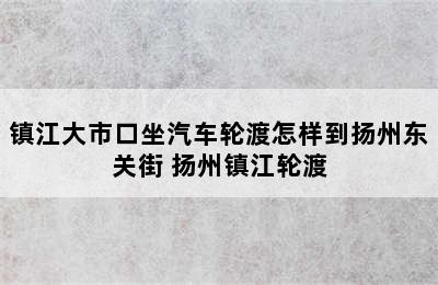 镇江大市口坐汽车轮渡怎样到扬州东关街 扬州镇江轮渡